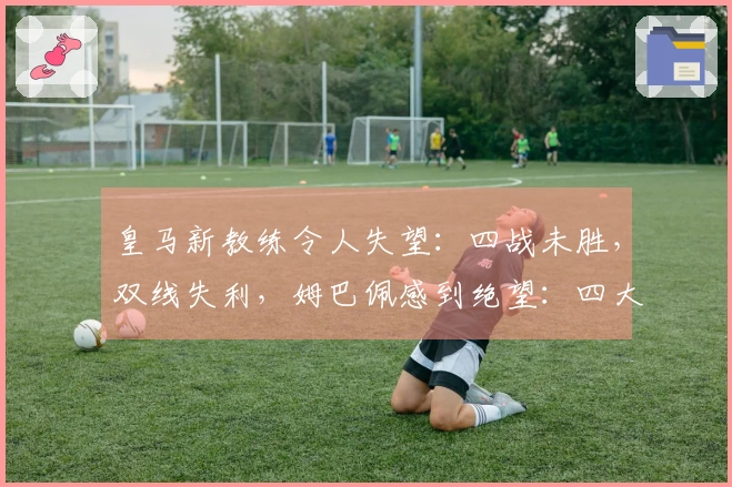 皇马新教练令人失望：四战未胜，双线失利，姆巴佩感到绝望：四大目标恐落空