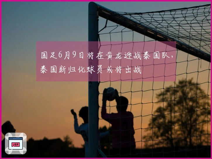 国足6月9日将在黄龙迎战泰国队，泰国新归化球员或将出战