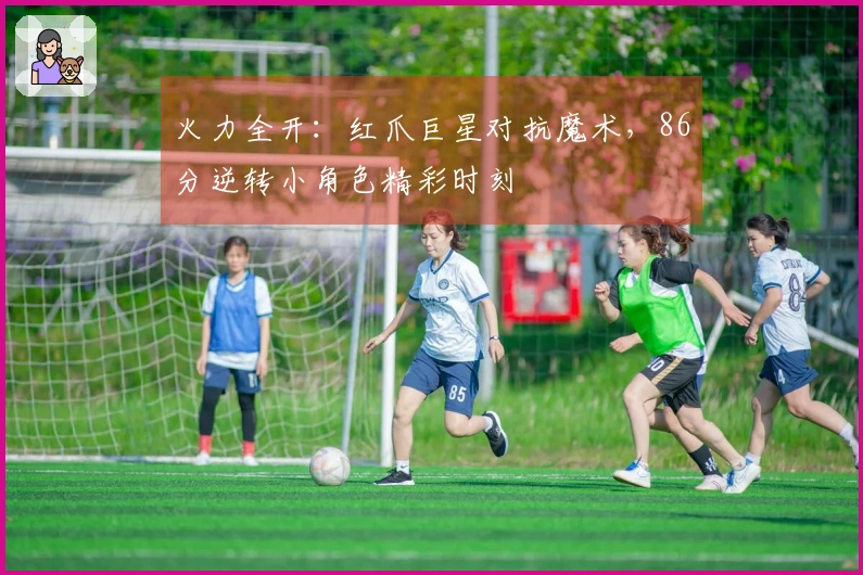 火力全开：红爪巨星对抗魔术，86分逆转小角色精彩时刻