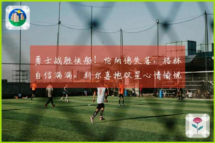 勇士战胜快船！伦纳德失落，格林自信满满，科尔喜抱双星心情愉悦