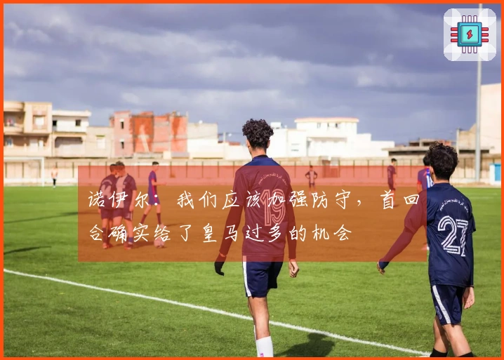 诺伊尔：我们应该加强防守，首回合确实给了皇马过多的机会