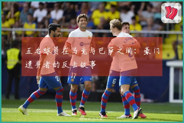 五名球员在马竞与巴萨之间：豪门遗弃者的反击故事