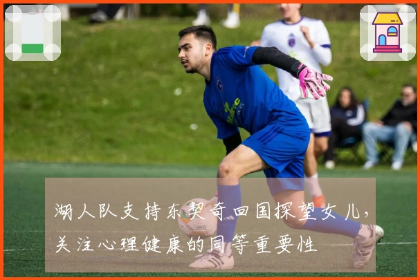 湖人队支持东契奇回国探望女儿，关注心理健康的同等重要性