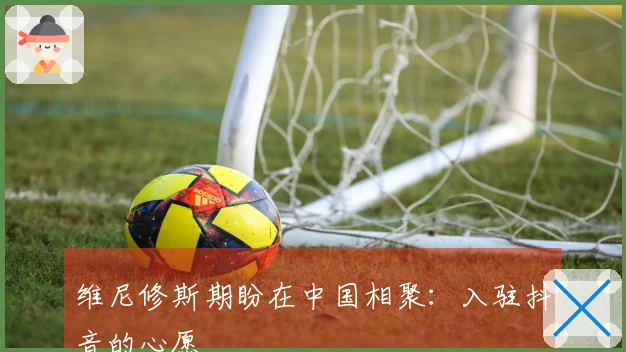 维尼修斯期盼在中国相聚：入驻抖音的心愿