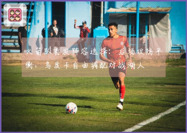 火箭队首发阵容选择：后场攻防平衡，乌度卡自由调配对战湖人