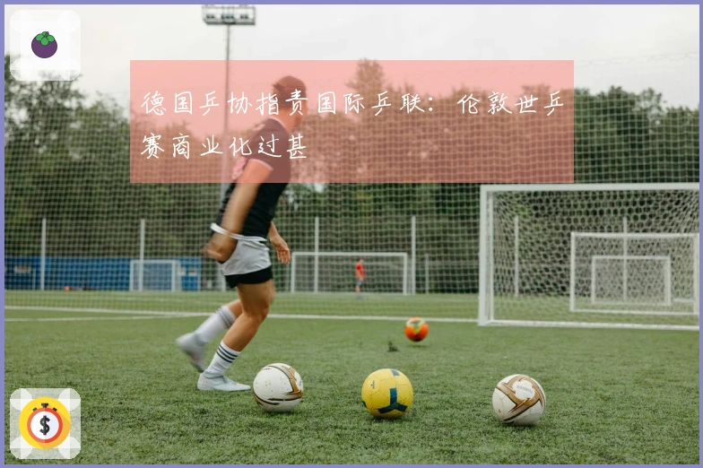 德国乒协指责国际乒联：伦敦世乒赛商业化过甚
