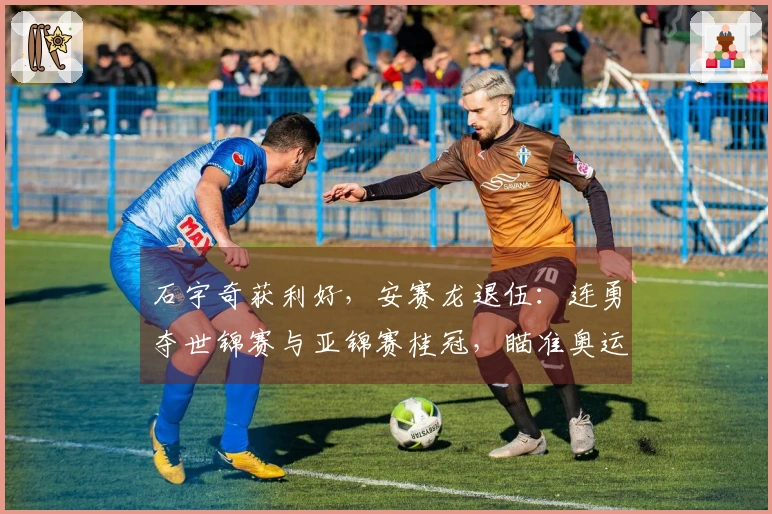 石宇奇获利好，安赛龙退伍：连勇夺世锦赛与亚锦赛桂冠，瞄准奥运金牌