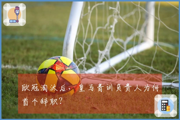 欧冠淘汰后，皇马青训负责人为何首个辞职？